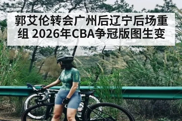 郭艾伦转会广州后辽宁后场重组 2026年CBA争冠版图生变（HTH）