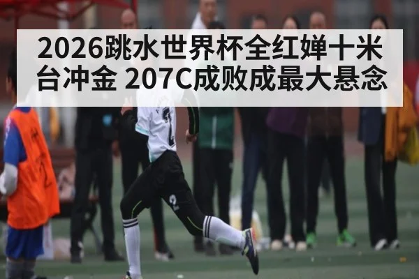 2026跳水世界杯全红婵十米台冲金 207C成败成最大悬念（HTH）